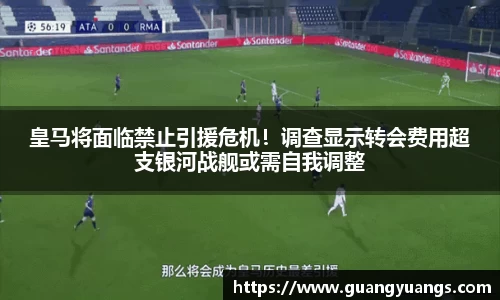 皇马将面临禁止引援危机！调查显示转会费用超支银河战舰或需自我调整