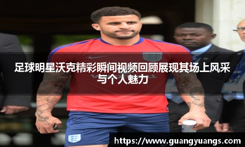 足球明星沃克精彩瞬间视频回顾展现其场上风采与个人魅力